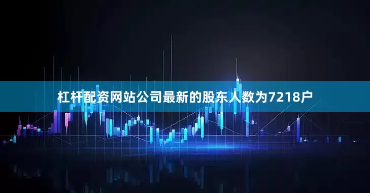 杠杆配资网站公司最新的股东人数为7218户