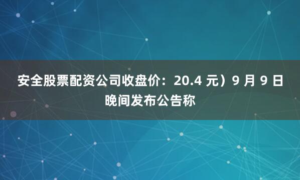 安全股票配资公司收盘价：20.4 元）9 月 9 日晚间发布公告称
