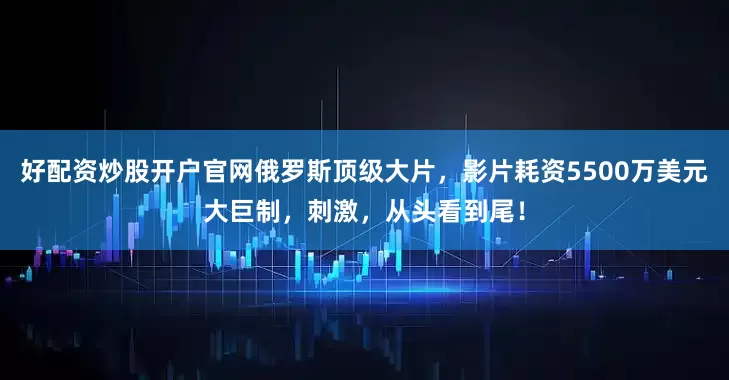 好配资炒股开户官网俄罗斯顶级大片，影片耗资5500万美元大巨制，刺激，从头看到尾！